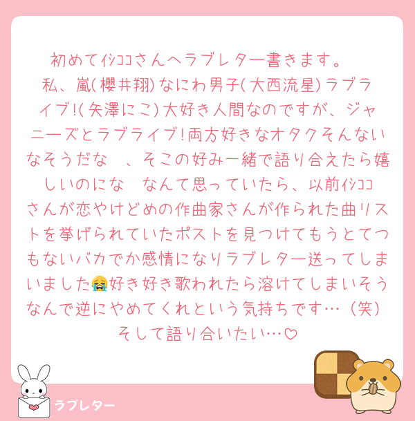 初めてｲｼｺｺさんへラブレター書きます。
私、嵐(櫻井翔)なにわ男子(大西流星)ラブライブ!(矢澤にこ)大好き人間なのですが、ジャニーズとラブライブ!両方好きなオタクそんないなそうだな〜、そこの好み一緒で語り合えたら嬉しいのにな〜なんて思っていたら、以前ｲｼｺｺさんが恋やけどめの作曲家さんが作られた曲リストを挙げられていたポストを見つけてもうとてつもないバカでか感情になりラブレター送ってしまいました😭好き好き歌われたら溶けてしまいそうなんで逆にやめてくれという気持ちです…（笑）そして語り合いたい…