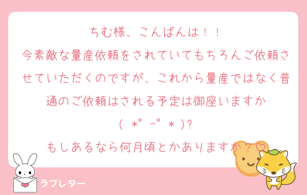 ちむ様、こんばんは！！
今素敵な量産依頼をされていてもちろんご依頼させていただくのですが、これから量産ではなく普通のご依頼はされる予定は御座いますか
( *°ｰ°* )?
もしあるなら何月頃とかありますか？