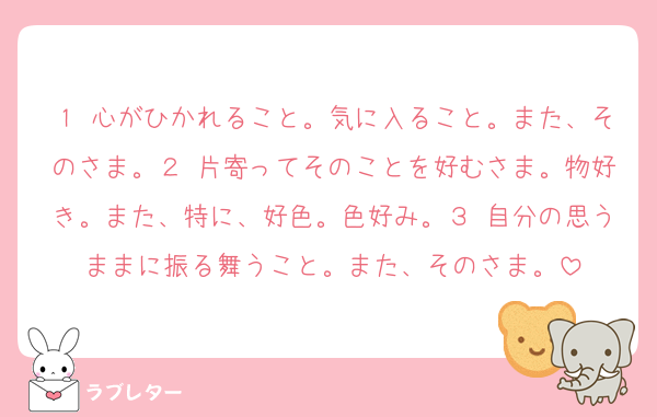 １ 心がひかれること。気に入ること。また、そのさま。２ 片寄ってそのことを好むさま。物好き。また、特に、好色。色好み。３ 自分の思うままに振る舞うこと。また、そのさま。