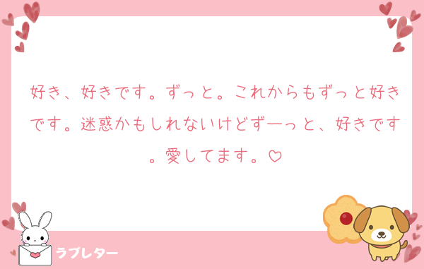 好き、好きです。ずっと。これからもずっと好きです。迷惑かもしれないけどずーっと、好きです。愛してます。