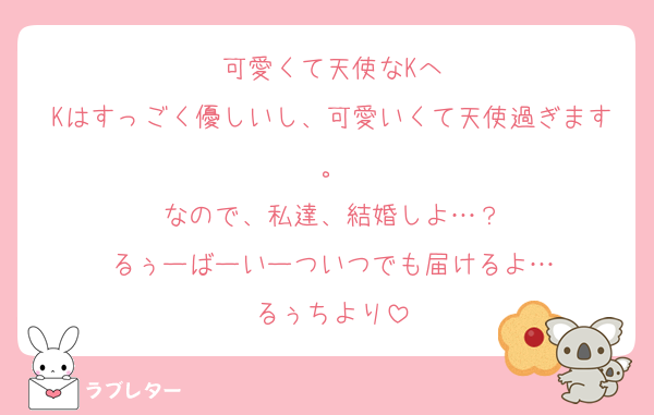 可愛くて天使なKへ
Kはすっごく優しいし、可愛いくて天使過ぎます。
なので、私達、結婚しよ…？
るぅーばーいーついつでも届けるよ…
るぅちより