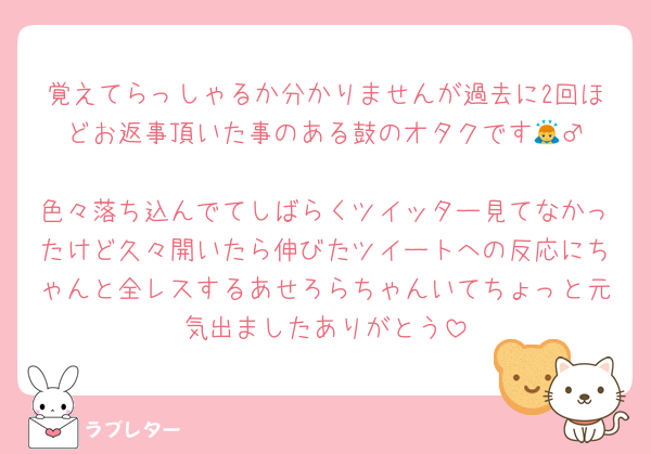 覚えてらっしゃるか分かりませんが過去に2回ほどお返事頂いた事のある鼓のオタクです🙇‍♂️
色々落ち込んでてしばらくツイッター見てなかったけど久々開いたら伸びたツイートへの反応にちゃんと全レスするあせろらちゃんいてちょっと元気出ましたありがとう