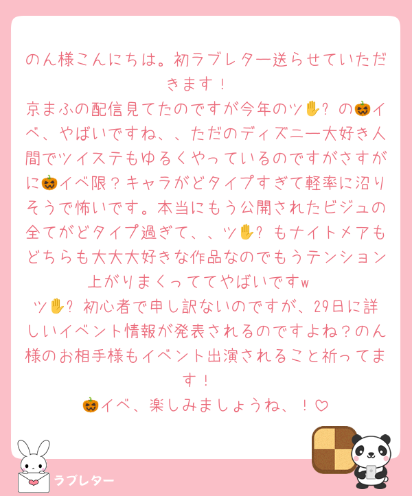 のん様こんにちは。初ラブレター送らせていただきます！
京まふの配信見てたのですが今年のツ🪑✋の🎃イベ、やばいですね、、ただのディズニー大好き人間でツイステもゆるくやっているのですがさすがに🎃イベ限？キャラがどタイプすぎて軽率に沼りそうで怖いです。本当にもう公開されたビジュの全てがどタイプ過ぎて、、ツ🪑✋もナイトメアもどちらも大大大好きな作品なのでもうテンション上がりまくっててやばいですw
ツ🪑✋初心者で申し訳ないのですが、29日に詳しいイベント情報が発表されるのですよね？のん様のお相手様もイベント出演されること祈ってます！
🎃イベ、楽しみましょうね、！