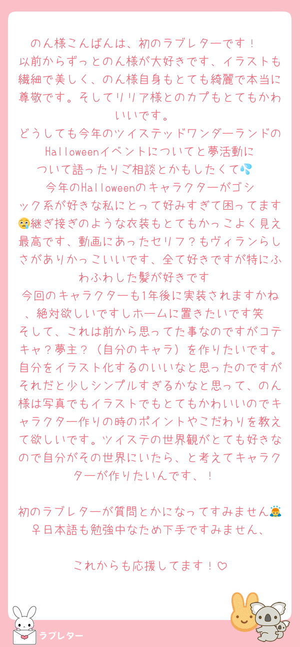 のん様こんばんは、初のラブレターです！
以前からずっとのん様が大好きです、イラストも繊細で美しく、のん様自身もとても綺麗で本当に尊敬です。そしてリリア様とのカプもとてもかわいいです。
どうしても今年のツイステッドワンダーランドのHalloweenイベントについてと夢活動について語ったりご相談とかもしたくて💦
今年のHalloweenのキャラクターがゴシック系が好きな私にとって好みすぎて困ってます😢継ぎ接ぎのような衣装もとてもかっこよく見え最高です、動画にあったセリフ？もヴィランらしさがありかっこいいです、全て好きですが特にふわふわした髪が好きです
今回のキャラクターも1年後に実装されますかね、絶対欲しいですしホームに置きたいです笑
そして、これは前から思ってた事なのですがコテキャ？夢主？（自分のキャラ）を作りたいです。自分をイラスト化するのいいなと思ったのですがそれだと少しシンプルすぎるかなと思って、のん様は写真でもイラストでもとてもかわいいのでキャラクター作りの時のポイントやこだわりを教えて欲しいです。ツイステの世界観がとても好きなので自分がその世界にいたら、と考えてキャラクターが作りたいんです、！

初のラブレターが質問とかになってすみません🙇‍♀️日本語も勉強中なため下手ですみません、
これからも応援してます！