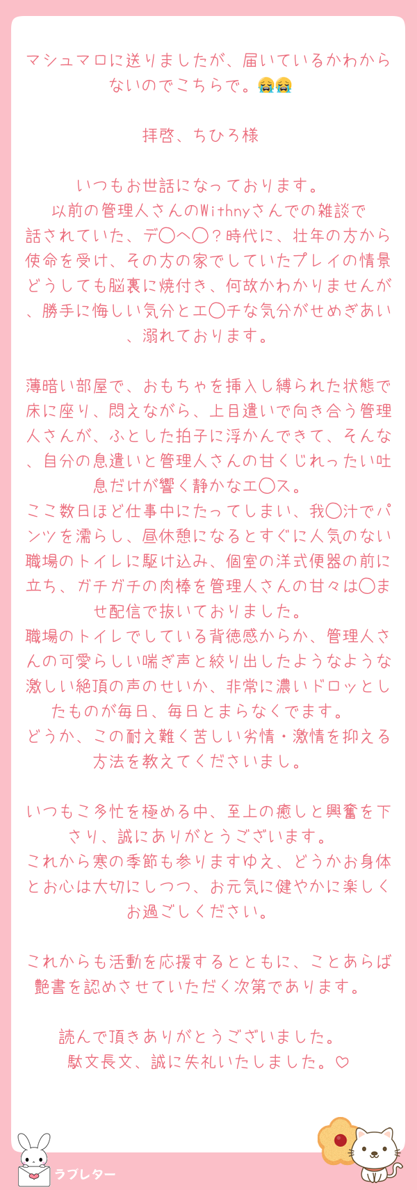 マシュマロに送りましたが、届いているかわからないのでこちらで。😭😭

拝啓、ちひろ様

いつもお世話になっております。
以前の管理人さんのWithnyさんでの雑談で話されていた、デ◯へ◯？時代に、壮年の方から使命を受け、その方の家でしていたプレイの情景どうしても脳裏に焼付き、何故かわかりませんが、勝手に悔しい気分とエ◯チな気分がせめぎあい、溺れております。

薄暗い部屋で、おもちゃを挿入し縛られた状態で床に座り、悶えながら、上目遣いで向き合う管理人さんが、ふとした拍子に浮かんできて、そんな、自分の息遣いと管理人さんの甘くじれったい吐息だけが響く静かなエ◯ス。
ここ数日ほど仕事中にたってしまい、我◯汁でパンツを濡らし、昼休憩になるとすぐに人気のない職場のトイレに駆け込み、個室の洋式便器の前に立ち、ガチガチの肉棒を管理人さんの甘々は◯ませ配信で抜いておりました。
職場のトイレでしている背徳感からか、管理人さんの可愛らしい喘ぎ声と絞り出したようなような激しい絶頂の声のせいか、非常に濃いドロッとしたものが毎日、毎日とまらなくでます。
どうか、この耐え難く苦しい劣情・激情を抑える方法を教えてくださいまし。

いつもこ多忙を極める中、至上の癒しと興奮を下さり、誠にありがとうございます。
これから寒の季節も参りますゆえ、どうかお身体とお心は大切にしつつ、お元気に健やかに楽しくお過ごしください。

これからも活動を応援するとともに、ことあらば艶書を認めさせていただく次第であります。

読んで頂きありがとうございました。
駄文長文、誠に失礼いたしました。
