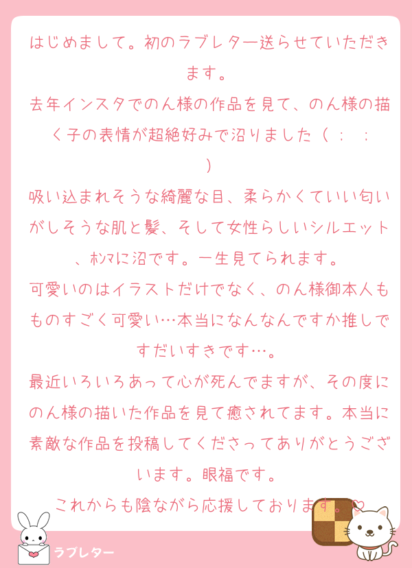 はじめまして。初のラブレター送らせていただきます。
去年インスタでのん様の作品を見て、のん様の描く子の表情が超絶好みで沼りました（ ;  ; ）
吸い込まれそうな綺麗な目、柔らかくていい匂いがしそうな肌と髪、そして女性らしいシルエット、ﾎﾝﾏに沼です。一生見てられます。
可愛いのはイラストだけでなく、のん様御本人もものすごく可愛い…本当になんなんですか推しですだいすきです…。
最近いろいろあって心が死んでますが、その度にのん様の描いた作品を見て癒されてます。本当に素敵な作品を投稿してくださってありがとうございます。眼福です。
これからも陰ながら応援しております。
