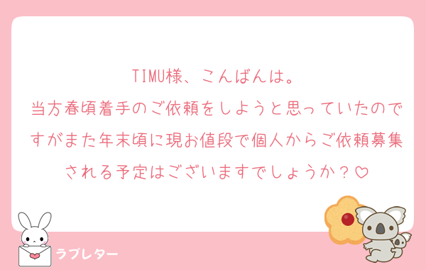 TIMU様、こんばんは。
当方春頃着手のご依頼をしようと思っていたのですがまた年末頃に現お値段で個人からご依頼募集される予定はございますでしょうか？