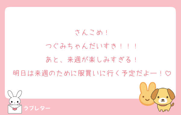 さんこめ！
つぐみちゃんだいすき！！！
あと、来週が楽しみすぎる！
明日は来週のために服買いに行く予定だよー！