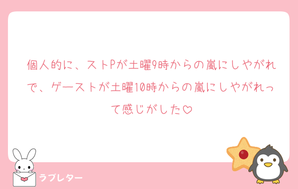 個人的に、ストPが土曜9時からの嵐にしやがれで、ゲーストが土曜10時からの嵐にしやがれって感じがした