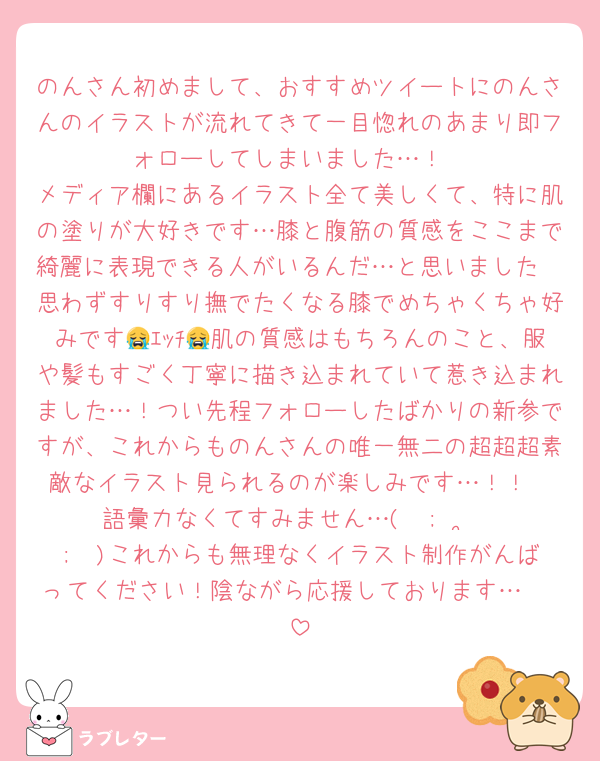 のんさん初めまして、おすすめツイートにのんさんのイラストが流れてきて一目惚れのあまり即フォローしてしまいました…！
メディア欄にあるイラスト全て美しくて、特に肌の塗りが大好きです…膝と腹筋の質感をここまで綺麗に表現できる人がいるんだ…と思いました🥲思わずすりすり撫でたくなる膝でめちゃくちゃ好みです😭ｴｯﾁ😭肌の質感はもちろんのこと、服や髪もすごく丁寧に描き込まれていて惹き込まれました…！つい先程フォローしたばかりの新参ですが、これからものんさんの唯一無二の超超超素敵なイラスト見られるのが楽しみです…！！
語彙力なくてすみません…(  ;  ·̫  ;  )これからも無理なくイラスト制作がんばってください！陰ながら応援しております…🥲♡