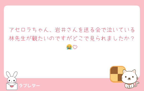 アセロラちゃん、岩井さんを送る会で泣いている林先生が観たいのですがどこで見られましたか？😭