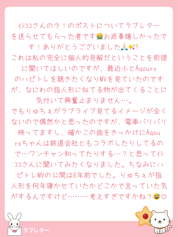 ｲｼｺｺさんのラ！のポストについてラブレターを送らせてもらった者です😭お返事嬉しかったです！ありがとうございました🙏🏻✨
これは私の完全に個人的見解だということを前提に聞いてほしいのですが、最近ふとAqoursのハピトレを聴きたくなりMVを見ていたのですが、なにわの指人形に似てる物が出てくることに気付いて興奮止まりません…。
でもりゅちぇがラブライブ見てるイメージが全くないので偶然かと思ったのですが、電車バリバリ映ってますし、確かこの曲をきっかけにAqoursちゃんは鉄道会社ともコラボしたりしてるので…ワンチャン知ってたりする…？と思ってｲｼｺｺさんに聞いてみたくなりました。ちなみにハピトレMVの公開は6年前でした。りゅちぇが指人形を何年寝かせていたかどこかで言っていた気がするんですけど………考えすぎですかね？😅