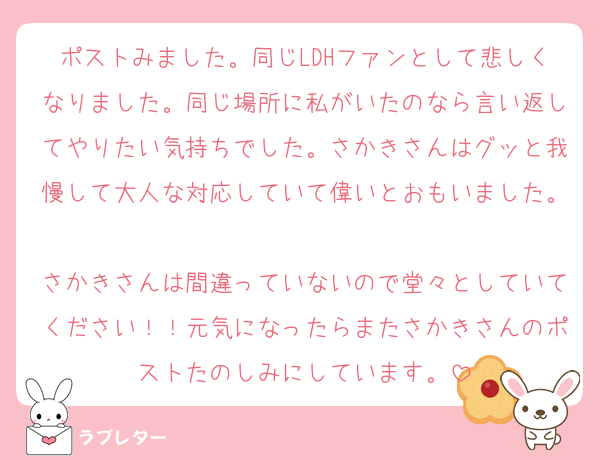 ポストみました。同じLDHファンとして悲しくなりました。同じ場所に私がいたのなら言い返してやりたい気持ちでした。さかきさんはグッと我慢して大人な対応していて偉いとおもいました。
さかきさんは間違っていないので堂々としていてください！！元気になったらまたさかきさんのポストたのしみにしています。