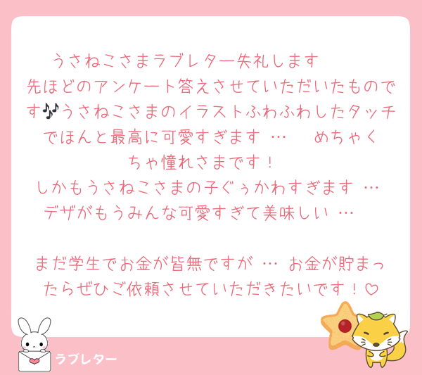 うさねこさまラブレター失礼します🫶🏻
先ほどのアンケート答えさせていただいたものです🎶うさねこさまのイラストふわふわしたタッチでほんと最高に可愛すぎます … ♡ めちゃくちゃ憧れさまです！
しかもうさねこさまの子ぐぅかわすぎます … デザがもうみんな可愛すぎて美味しい … 

まだ学生でお金が皆無ですが … お金が貯まったらぜひご依頼させていただきたいです！