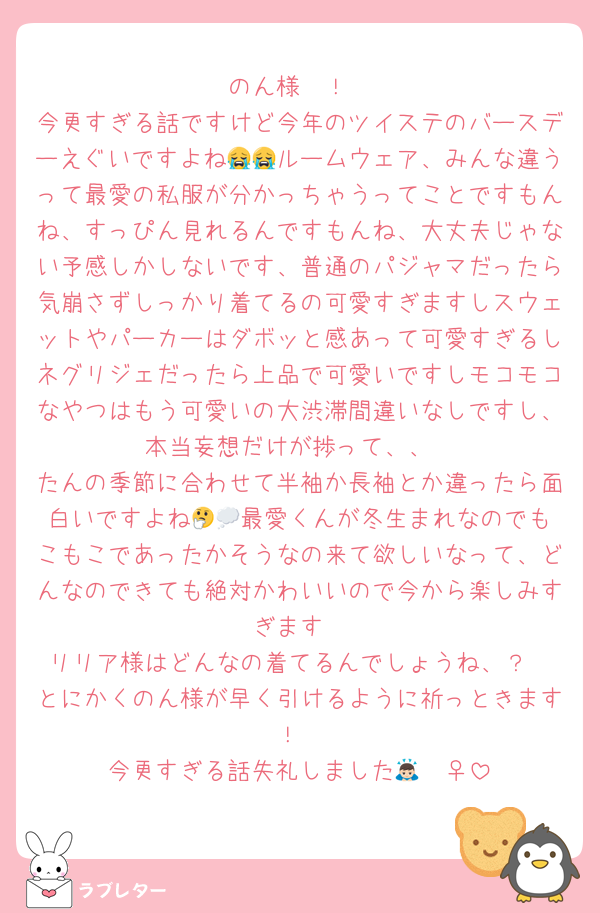 のん様〜！
今更すぎる話ですけど今年のツイステのバースデーえぐいですよね😭😭ルームウェア、みんな違うって最愛の私服が分かっちゃうってことですもんね、すっぴん見れるんですもんね、大丈夫じゃない予感しかしないです、普通のパジャマだったら気崩さずしっかり着てるの可愛すぎますしスウェットやパーカーはダボッと感あって可愛すぎるしネグリジェだったら上品で可愛いですしモコモコなやつはもう可愛いの大渋滞間違いなしですし、本当妄想だけが捗って、、
たんの季節に合わせて半袖か長袖とか違ったら面白いですよね‪🤔💭最愛くんが冬生まれなのでもこもこであったかそうなの来て欲しいなって、どんなのできても絶対かわいいので今から楽しみすぎます
リリア様はどんなの着てるんでしょうね、？
とにかくのん様が早く引けるように祈っときます！
今更すぎる話失礼しました🙇🏻‍♀️