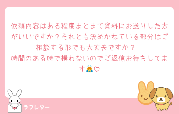 依頼内容はある程度まとまて資料にお送りした方がいいですか？それとも決めかねている部分はご相談する形でも大丈夫ですか？
時間のある時で構わないのでご返信お待ちしてます🙇