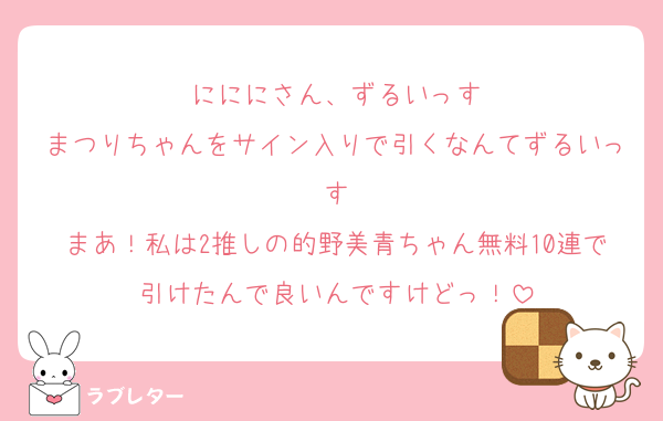 にににさん、ずるいっす
まつりちゃんをサイン入りで引くなんてずるいっす
まあ！私は2推しの的野美青ちゃん無料10連で引けたんで良いんですけどっ！