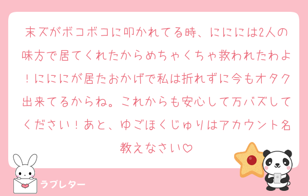 末ズがボコボコに叩かれてる時、ににには2人の味方で居てくれたからめちゃくちゃ救われたわよ！にににが居たおかげで私は折れずに今もオタク出来てるからね。これからも安心して万バズしてください！あと、ゆごほくじゅりはアカウント名教えなさい