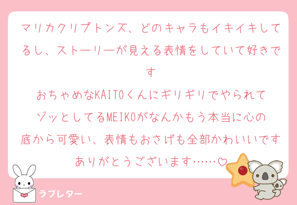 マリカクリプトンズ、どのキャラもイキイキしてるし、ストーリーが見える表情をしていて好きです
おちゃめなKAITOくんにギリギリでやられてゾッとしてるMEIKOがなんかもう本当に心の底から可愛い、表情もおさげも全部かわいいですありがとうございます……