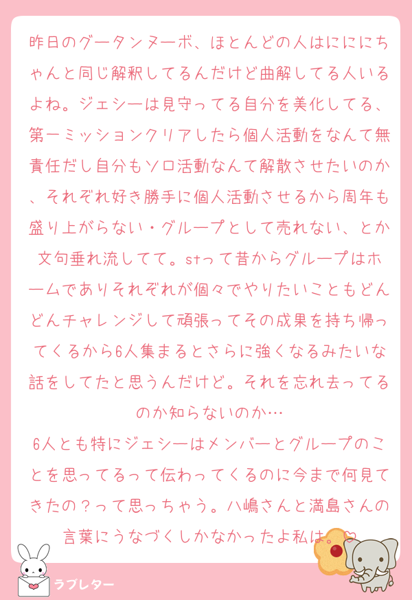 昨日のグータンヌーボ、ほとんどの人はにににちゃんと同じ解釈してるんだけど曲解してる人いるよね。ジェシーは見守ってる自分を美化してる、第一ミッションクリアしたら個人活動をなんて無責任だし自分もソロ活動なんて解散させたいのか、それぞれ好き勝手に個人活動させるから周年も盛り上がらない・グループとして売れない、とか文句垂れ流してて。stって昔からグループはホームでありそれぞれが個々でやりたいこともどんどんチャレンジして頑張ってその成果を持ち帰ってくるから6人集まるとさらに強くなるみたいな話をしてたと思うんだけど。それを忘れ去ってるのか知らないのか…
6人とも特にジェシーはメンバーとグループのことを思ってるって伝わってくるのに今まで何見てきたの？って思っちゃう。八嶋さんと満島さんの言葉にうなづくしかなかったよ私は。