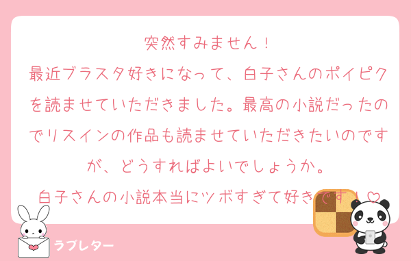 突然すみません！
最近ブラスタ好きになって、白子さんのポイピクを読ませていただきました。最高の小説だったのでリスインの作品も読ませていただきたいのですが、どうすればよいでしょうか。
白子さんの小説本当にツボすぎて好きです！