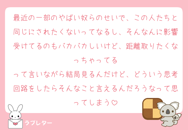 最近の一部のやばい奴らのせいで、この人たちと同じにされたくないってなるし、そんなんに影響受けてるのもバカバカしいけど、距離取りたくなっちゃってる
って言いながら結局見るんだけど、どういう思考回路をしたらそんなこと言えるんだろうなって思ってしまう
