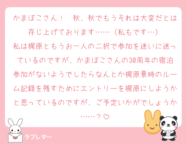 かまぼこさん！　秋、秋でもうそれは大変だとは存じ上げております……（私もです…）
私は梶原ともうお一人の二択で参加を迷いに迷っているのですが、かまぼこさんの30周年の宿泊参加がないようでしたらなんとか梶原景時のルーム記録を残すためにエントリーを梶原にしようかと思っているのですが、ご予定いかがでしょうか……？
