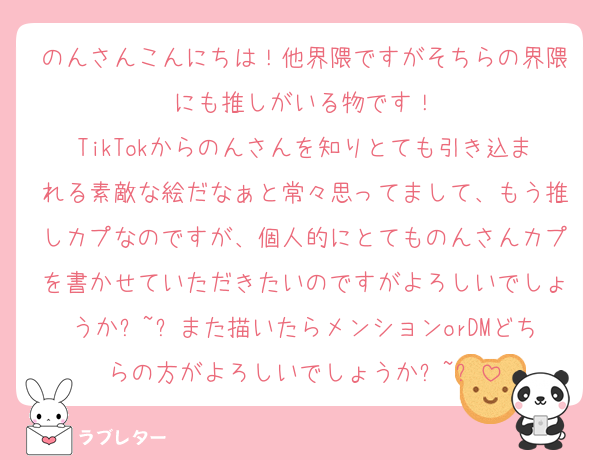 のんさんこんにちは！他界隈ですがそちらの界隈にも推しがいる物です！
TikTokからのんさんを知りとても引き込まれる素敵な絵だなぁと常々思ってまして、もう推しカプなのですが、個人的にとてものんさんカプを書かせていただきたいのですがよろしいでしょうか߹~߹また描いたらメンションorDMどちらの方がよろしいでしょうか߹~߹
