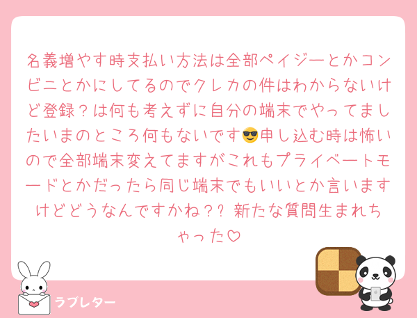 名義増やす時支払い方法は全部ペイジーとかコンビニとかにしてるのでクレカの件はわからないけど登録？は何も考えずに自分の端末でやってましたいまのところ何もないです😎申し込む時は怖いので全部端末変えてますがこれもプライベートモードとかだったら同じ端末でもいいとか言いますけどどうなんですかね？⬅️新たな質問生まれちゃった