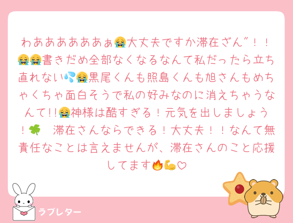わああああああぁ😭大丈夫ですか滞在ざん"！！😭😭書きだめ全部なくなるなんて私だったら立ち直れない💦😭黒尾くんも照島くんも旭さんもめちゃくちゃ面白そうで私の好みなのに消えちゃうなんて!!😭神様は酷すぎる！元気を出しましょう！🫧🍀滞在さんならできる！大丈夫！！なんて無責任なことは言えませんが、滞在さんのこと応援してます🔥💪