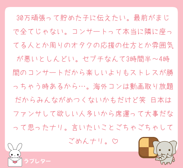 30万頑張って貯めた子に伝えたい。最前がまじで全てじゃない。コンサートって本当に隣に座ってる人とか周りのオタクの応援の仕方とか雰囲気が悪いとしんどい。セブチなんて3時間半～4時間のコンサートだから楽しいよりもストレスが勝っちゃう時あるから…。海外コンは動画取り放題だからみんながめつくないかもだけど笑 日本はファンサして欲しい人多いから席運って大事だなって思ったナリ。言いたいことごちゃごちゃしてごめんナリ。