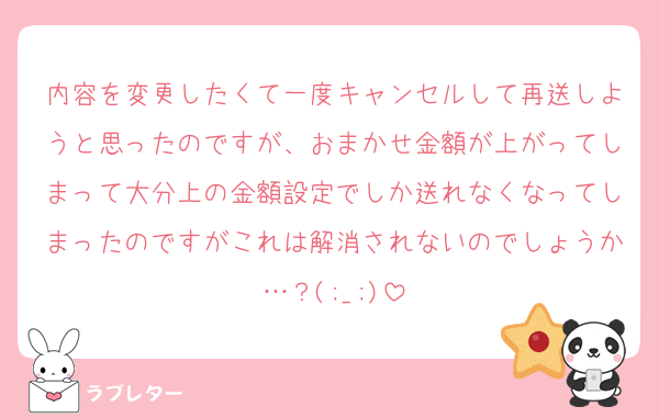 内容を変更したくて一度キャンセルして再送しようと思ったのですが、おまかせ金額が上がってしまって大分上の金額設定でしか送れなくなってしまったのですがこれは解消されないのでしょうか…？(;_;)