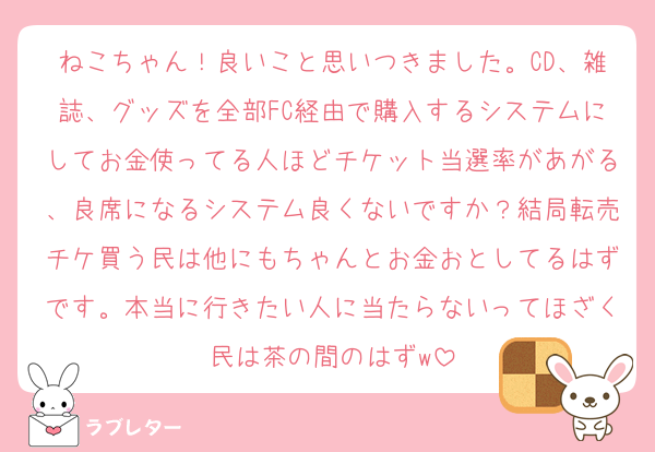 ねこちゃん！良いこと思いつきました。CD、雑誌、グッズを全部FC経由で購入するシステムにしてお金使ってる人ほどチケット当選率があがる、良席になるシステム良くないですか？結局転売チケ買う民は他にもちゃんとお金おとしてるはずです。本当に行きたい人に当たらないってほざく民は茶の間のはずw