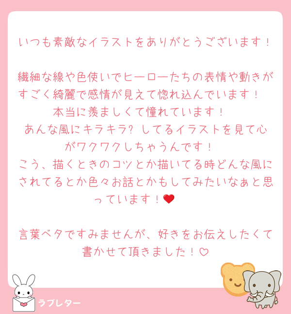 いつも素敵なイラストをありがとうございます！
繊細な線や色使いでヒーローたちの表情や動きがすごく綺麗で感情が見えて惚れ込んでいます！
本当に羨ましくて憧れています！
あんな風にキラキラ✨️してるイラストを見て心がワクワクしちゃうんです！
こう、描くときのコツとか描いてる時どんな風にされてるとか色々お話とかもしてみたいなぁと思っています！🦭❤️

言葉ベタですみませんが、好きをお伝えしたくて書かせて頂きました！
