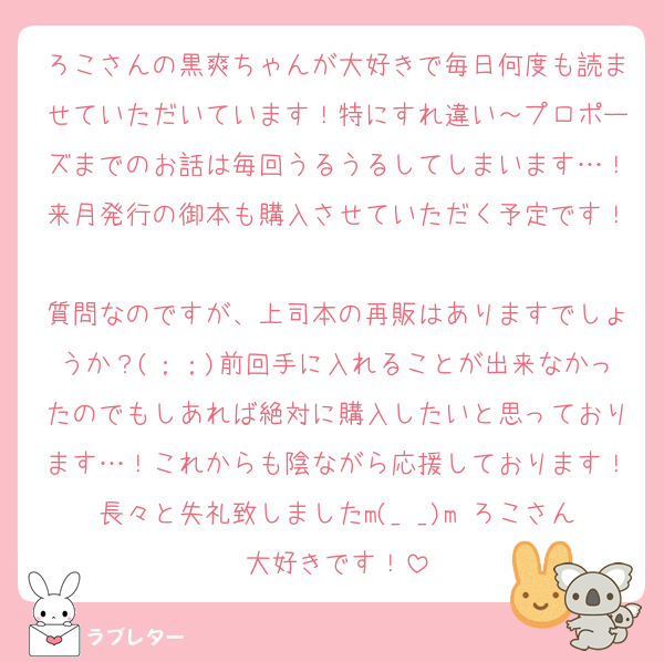 ろこさんの黒爽ちゃんが大好きで毎日何度も読ませていただいています！特にすれ違い～プロポーズまでのお話は毎回うるうるしてしまいます…！来月発行の御本も購入させていただく予定です！
質問なのですが、上司本の再販はありますでしょうか？(；；)前回手に入れることが出来なかったのでもしあれば絶対に購入したいと思っております…！これからも陰ながら応援しております！長々と失礼致しましたm(_ _)m ろこさん大好きです！