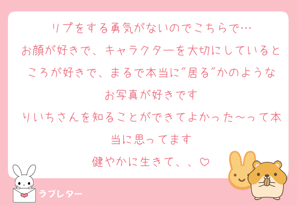 リプをする勇気がないのでこちらで…
お顔が好きで、キャラクターを大切にしているところが好きで、まるで本当に"居る"かのようなお写真が好きです
りいちさんを知ることができてよかった～って本当に思ってます
健やかに生きて、、