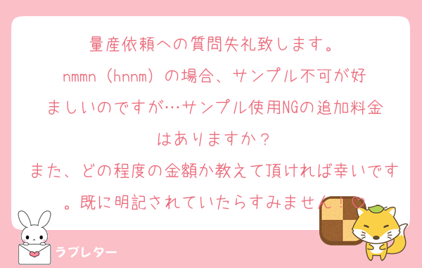量産依頼への質問失礼致します。
nmmn（hnnm）の場合、サンプル不可が好ましいのですが…サンプル使用‪NGの追加料金はありますか？
また、どの程度の金額か教えて頂ければ幸いです。既に明記されていたらすみません！