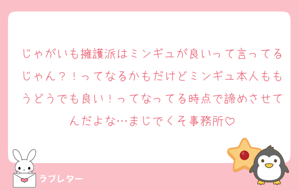じゃがいも擁護派はミンギュが良いって言ってるじゃん？！ってなるかもだけどミンギュ本人ももうどうでも良い！ってなってる時点で諦めさせてんだよな…まじでくそ事務所