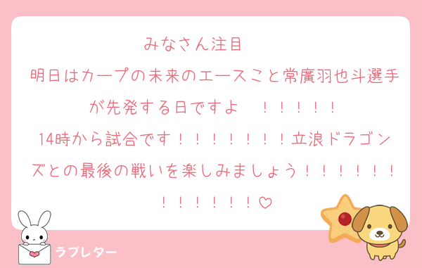みなさん注目‼️‼️‼️‼️‼️
明日はカープの未来のエースこと常廣羽也斗選手が先発する日ですよ〜！！！！！
14時から試合です！！！！！！！立浪ドラゴンズとの最後の戦いを楽しみましょう！！！！！！！！！！！！