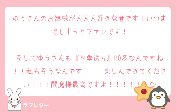 ゆうさんのお嬢様が大大大好きな者です！いつまでもずっとファンです！

そしてゆうさんも『四季送り』HO冬なんですね！！私もそうなんです！！！楽しんできてください！！！閻魔様最高ですよ！！！！！！