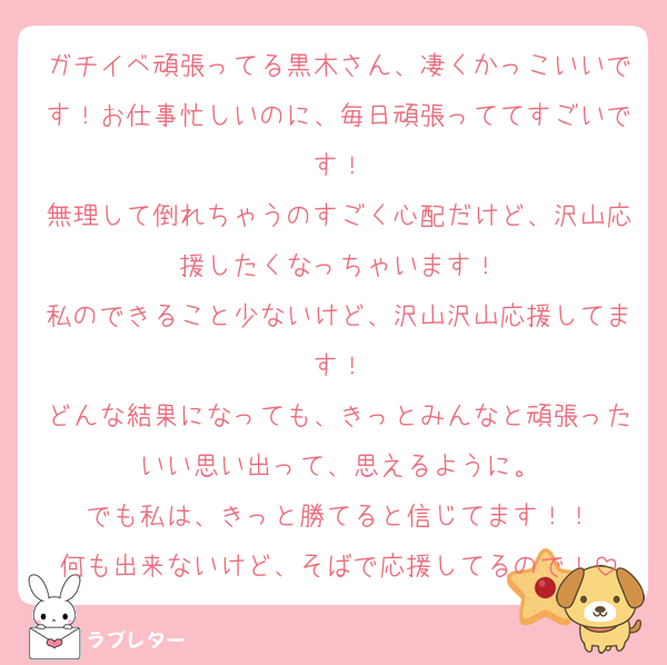 ガチイベ頑張ってる黒木さん、凄くかっこいいです！お仕事忙しいのに、毎日頑張っててすごいです！
無理して倒れちゃうのすごく心配だけど、沢山応援したくなっちゃいます！
私のできること少ないけど、沢山沢山応援してます！
どんな結果になっても、きっとみんなと頑張ったいい思い出って、思えるように。
でも私は、きっと勝てると信じてます！！
何も出来ないけど、そばで応援してるので！