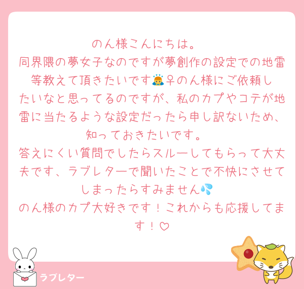 のん様こんにちは。
同界隈の夢女子なのですが夢創作の設定での地雷等教えて頂きたいです🙇‍♀️のん様にご依頼したいなと思ってるのですが、私のカプやコテが地雷に当たるような設定だったら申し訳ないため、知っておきたいです。
答えにくい質問でしたらスルーしてもらって大丈夫です、ラブレターで聞いたことで不快にさせてしまったらすみません💦
のん様のカプ大好きです！これからも応援してます！