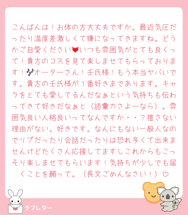 こんばんは！お体の方大丈夫ですか。最近気圧だったり温度差激しくて嫌になってきますね。どうかご自愛ください💓いつも雰囲気がとても良くって！貴方のコスを見て楽しませてもらっております！🎶オーターさん！壬氏様！もう本当ヤバいです。貴方の壬氏様が１番好きまであります。キャラをとても愛してるんだなぁという気持ちも伝わってきて好きだなぁと（語彙力さよーなら）。雰囲気良い人格良いってなんですか・・？推さない理由がない。好きです。なんにもない一般人なのでリプだったり会話だったりは恐れ多くて出来ませんけどたくさん応援してますしこれからもこっそり楽しませてもらいます！気持ちが少しでも届くことを願って。（長文ごめんなさい！）