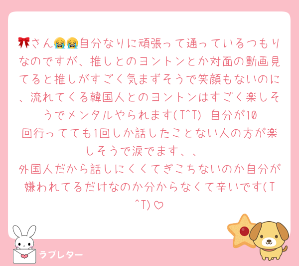 🎀さん😭😭自分なりに頑張って通っているつもりなのですが、推しとのヨントンとか対面の動画見てると推しがすごく気まずそうで笑顔もないのに、流れてくる韓国人とのヨントンはすごく楽しそうでメンタルやられます(T^T) 自分が10回行ってても1回しか話したことない人の方が楽しそうで涙でます、、
外国人だから話しにくくてぎこちないのか自分が嫌われてるだけなのか分からなくて辛いです(T^T)