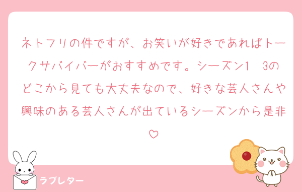 ネトフリの件ですが、お笑いが好きであればトークサバイバーがおすすめです。シーズン1〜3のどこから見ても大丈夫なので、好きな芸人さんや興味のある芸人さんが出ているシーズンから是非