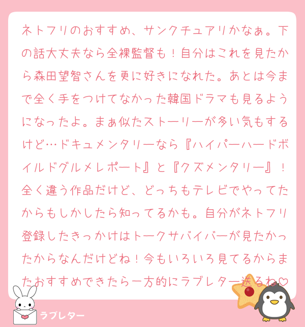 ネトフリのおすすめ、サンクチュアリかなぁ。下の話大丈夫なら全裸監督も！自分はこれを見たから森田望智さんを更に好きになれた。あとは今まで全く手をつけてなかった韓国ドラマも見るようになったよ。まぁ似たストーリーが多い気もするけど…ドキュメンタリーなら『ハイパーハードボイルドグルメレポート』と『クズメンタリー』！全く違う作品だけど、どっちもテレビでやってたからもしかしたら知ってるかも。自分がネトフリ登録したきっかけはトークサバイバーが見たかったからなんだけどね！今もいろいろ見てるからまたおすすめできたら一方的にラブレター送るね
