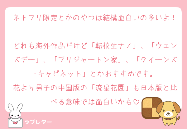 ネトフリ限定とかのやつは結構面白いの多いよ！
どれも海外作品だけど「転校生ナノ」、「ウェンズデー」、「ブリジャートン家」、「クイーンズ･キャビネット」とかおすすめです。
花より男子の中国版の「流星花園」も日本版と比べる意味では面白いかも
