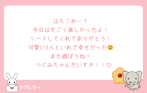 はちこめ…？
今日はすごく楽しかったよ！
リードしてくれてありがとう！
可愛い2人といれて幸せだった😊
また遊ぼうね！
つぐみちゃんだいすき！！