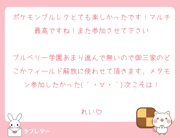 ポケモンブルレクとても楽しかったです！マルチ最高ですね！また参加させて下さい

ブルベリー学園あまり進んで無いので御三家のどこかフィールド解放に使わせて頂きます、メタモン参加したかった(´・∀・｀)次こそは！

れい