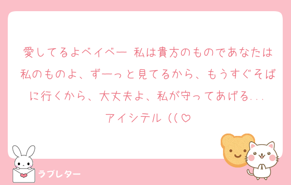 愛してるよベイベー♡私は貴方のものであなたは私のものよ、ずーっと見てるから、もうすぐそばに行くから、大丈夫よ、私が守ってあげる...アイシテル♡((